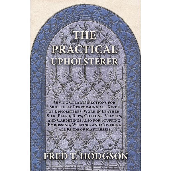 The Practical Upholsterer Giving Clear Directions for Skillfully Performing all Kinds of Upholsteres' Work in Leather, Silk, Plush, Reps, Cottons, Velvets, and Carpetings also for Stuffing, Embossing, Welting, and Covering all Kinds of Mattresses, Fred T. Hodgson