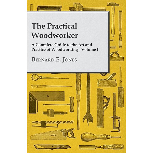 The Practical Woodworker - A Complete Guide to the Art and Practice of Woodworking - Volume I, Bernard E. Jones