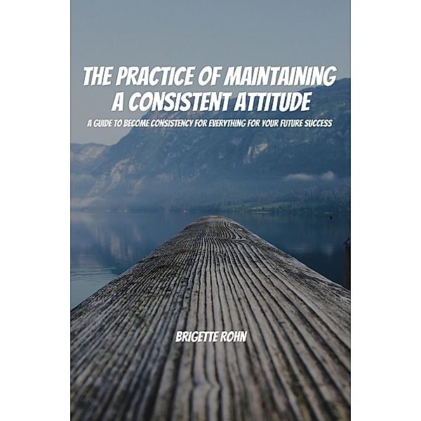 The Practice Of Maintaining a Consistent Attitude! A Guide to Become Consistency for Everything For Your Future Success, Brigitte Rohn