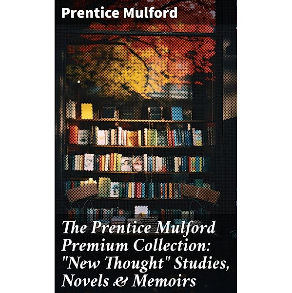 The Prentice Mulford Premium Collection: New Thought Studies, Novels & Memoirs, Prentice Mulford