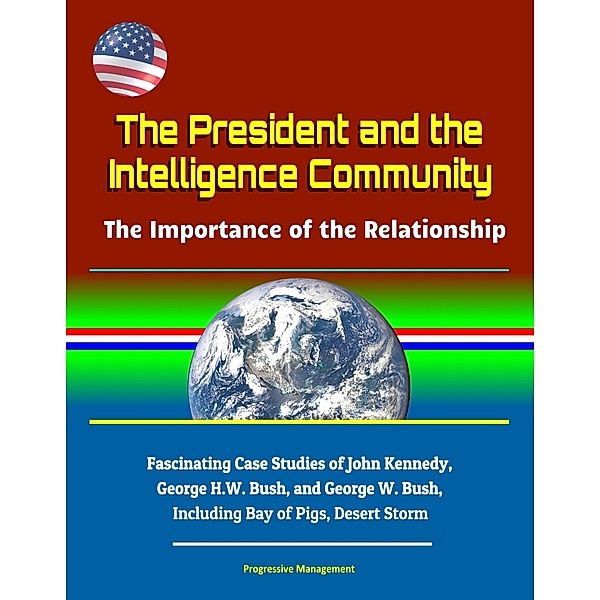 The President and the Intelligence Community: The Importance of the Relationship - Fascinating Case Studies of John Kennedy, George H.W. Bush, and George W. Bush, Including Bay of Pigs, Desert Storm