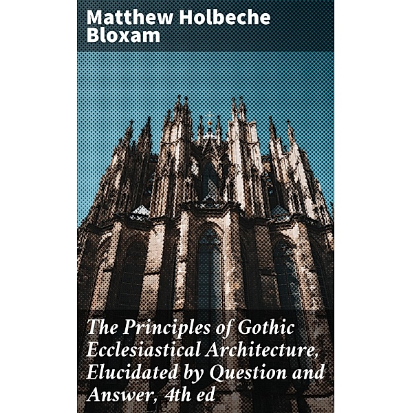 The Principles of Gothic Ecclesiastical Architecture, Elucidated by Question and Answer, 4th ed, Matthew Holbeche Bloxam