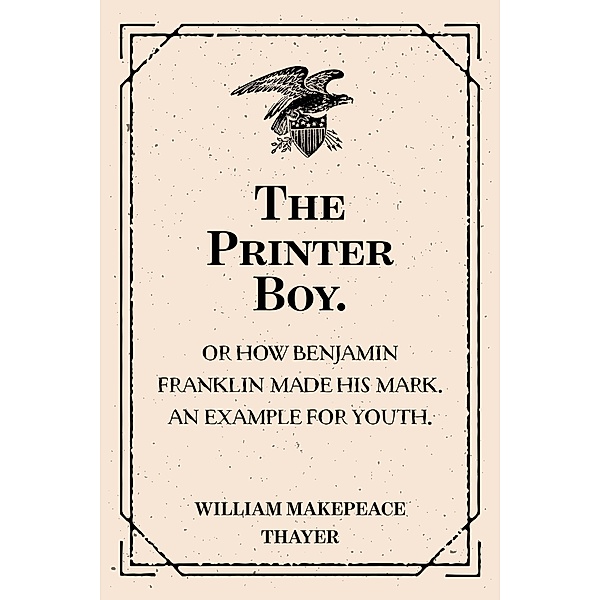 The Printer Boy.: Or How Benjamin Franklin Made His Mark. An Example for Youth., William Makepeace Thayer