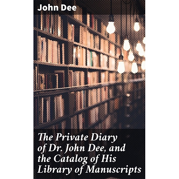 The Private Diary of Dr. John Dee, and the Catalog of His Library of Manuscripts, John Dee