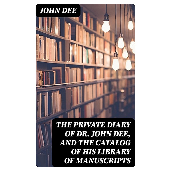 The Private Diary of Dr. John Dee, and the Catalog of His Library of Manuscripts, John Dee