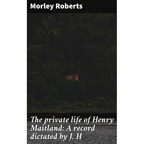 The private life of Henry Maitland: A record dictated by J. H, Morley Roberts