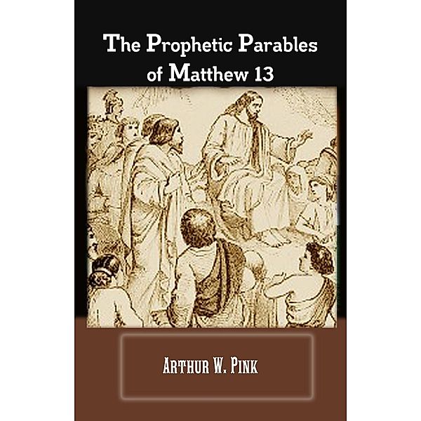 The Prophetic Parables Of Matthew 13, Arthur W. Pink