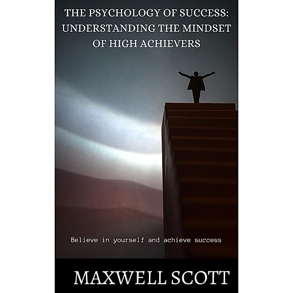The Psychology of Success: Understanding the Mindset of High Achievers, Maxwell Scott