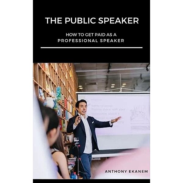 The Public Speaker: How to Get Paid As a Professional Speaker, Anthony Ekanem