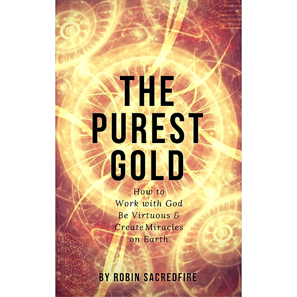 The Purest Gold: How to Work with God, Be Virtuous & Creates Miracles on Earth, Robin Sacredfire