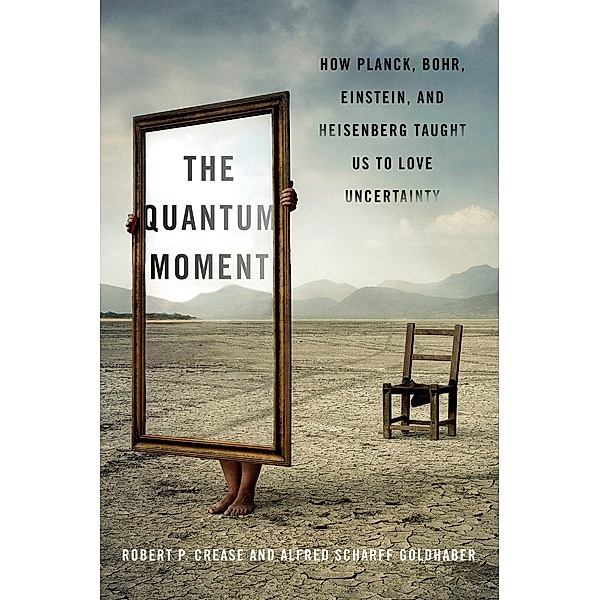 The Quantum Moment: How Planck, Bohr, Einstein, and Heisenberg Taught Us to Love Uncertainty, Robert P. Crease, Alfred Scharff Goldhaber