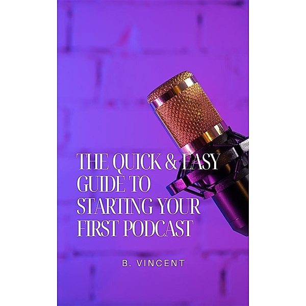 The Quick & Easy Guide to Starting Your First Podcast, B. Vincent