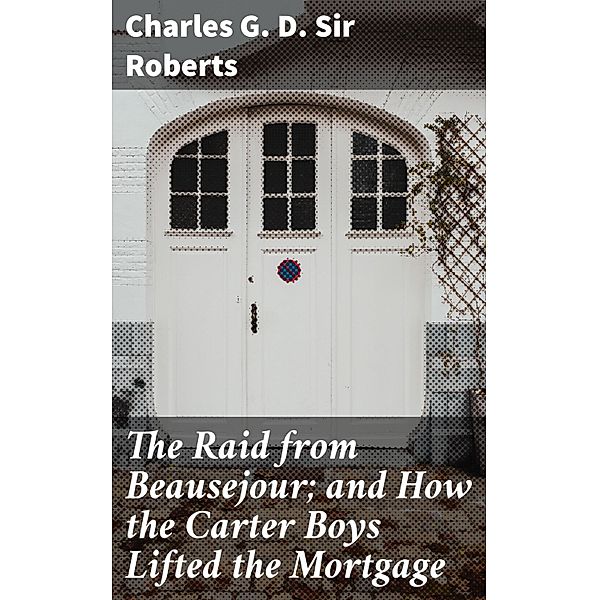 The Raid from Beausejour; and How the Carter Boys Lifted the Mortgage, Charles G. D. Roberts