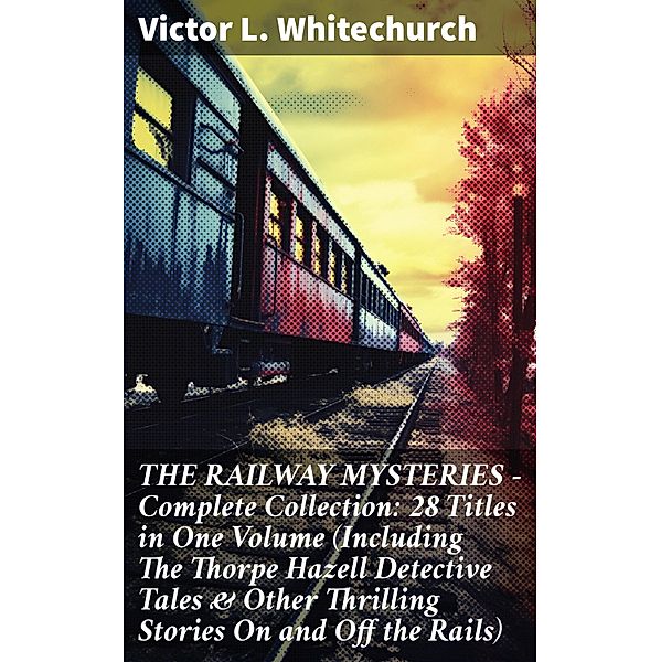 THE RAILWAY MYSTERIES - Complete Collection: 28 Titles in One Volume (Including The Thorpe Hazell Detective Tales & Other Thrilling Stories On and Off the Rails), Victor L. Whitechurch