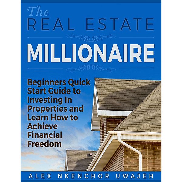 The Real Estate Millionaire - Beginners Quick Start Guide to Investing In Properties and Learn How to Achieve Financial Freedom, Alex Nkenchor Uwajeh