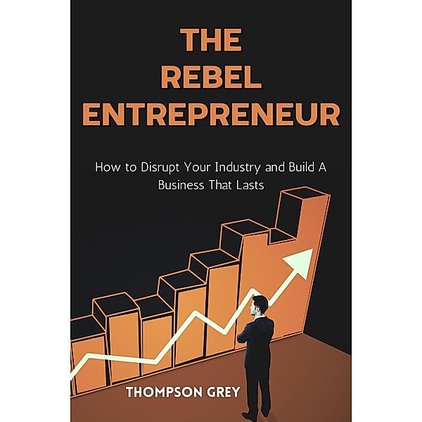 The Rebel Entrepreneur : How to Disrupt Your Industry and Build a Business That Lasts, Thompson Grey