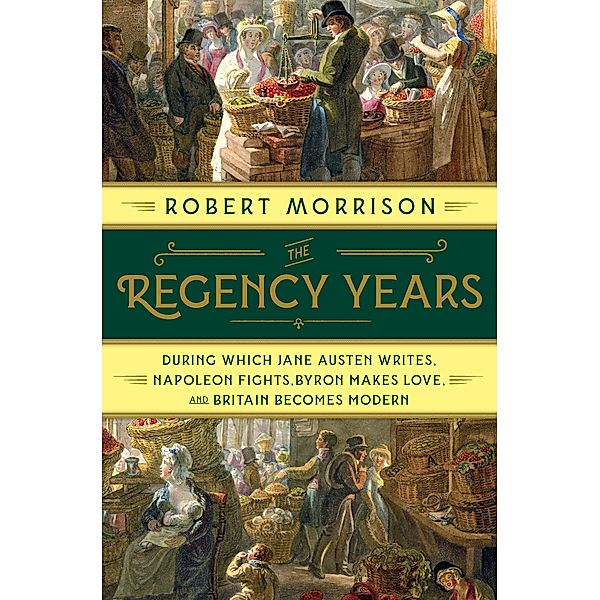 The Regency Years: During Which Jane Austen Writes, Napoleon Fights, Byron Makes Love, and Britain Becomes Modern, Robert Morrison