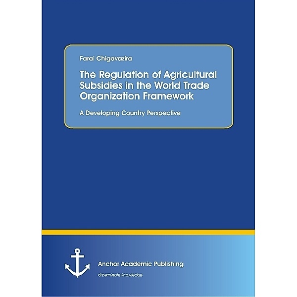 The Regulation of Agricultural Subsidies in the World Trade Organization Framework. A Developing Country Perspective, Farai Chigavazira