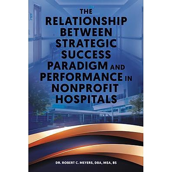The Relationship Between Strategic Success Paradigm and Performance in Nonprofit Hospitals, Robert C. Meyers