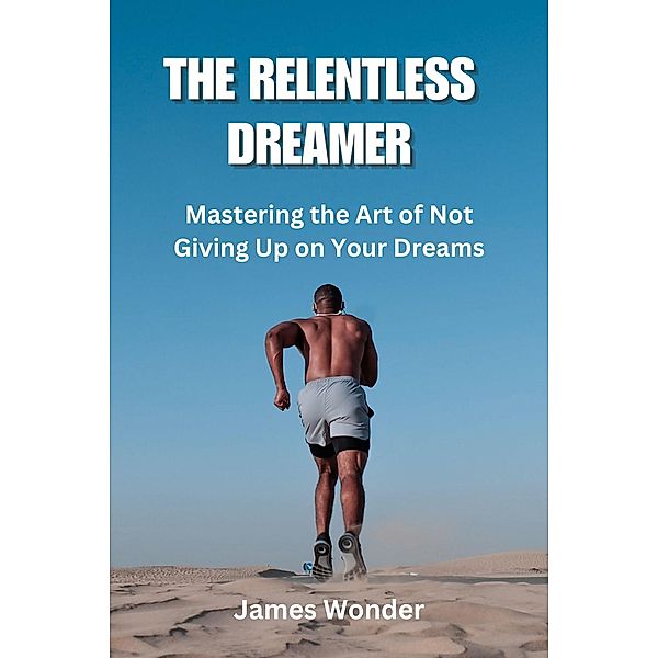 The Relentless Dreamer: Mastering the Art of Not Giving Up on Your Dreams, James Wonder