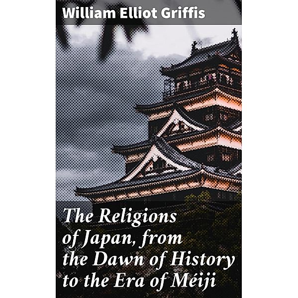 The Religions of Japan, from the Dawn of History to the Era of Méiji, William Elliot Griffis