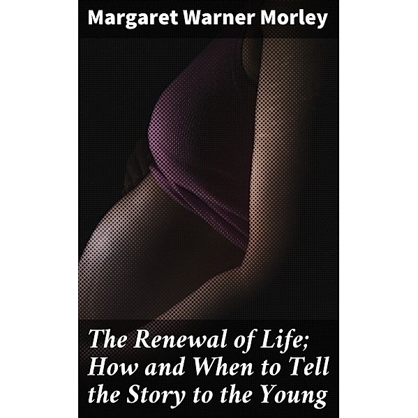 The Renewal of Life; How and When to Tell the Story to the Young, Margaret Warner Morley