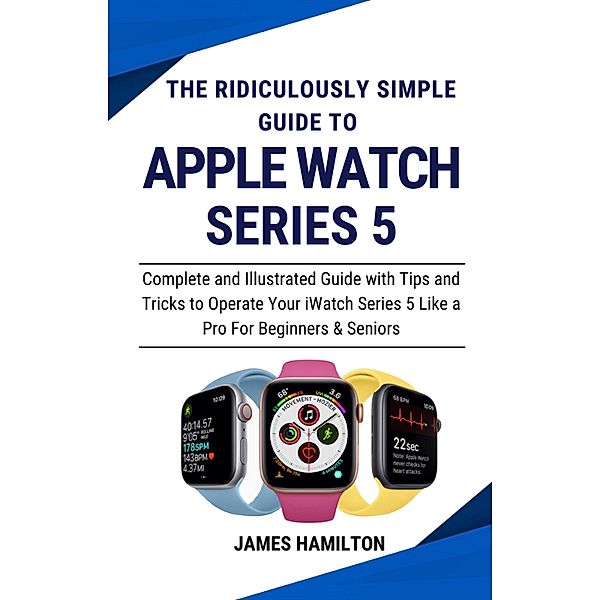 The Ridiculously Simple Guide To Apple Watch Series 5 : Complete and Illustrated Guide with Tips and Tricks to Operate Your iWatch Series 5 Like a Pro For Beginners & Seniors, James Hamilton