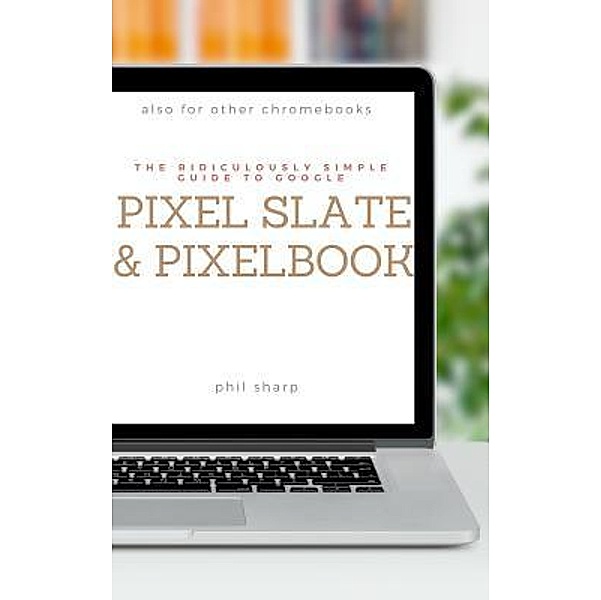 The Ridiculously Simple Guide to Google Pixel Slate and Pixelbook / Ridiculously Simple Tech Bd.4, Phil Sharp
