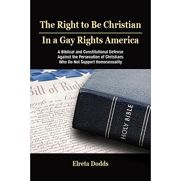 The Right to Be Christian in a Gay Rights America: A Biblical and Constitutional Defense against the Persecution of Christians who do not Support Homosexuality, Elreta Dodds