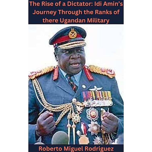 The Rise of a Dictator: Idi Amin's Journey Through the Ranks of the Ugandan Military, Roberto Miguel Rodriguez
