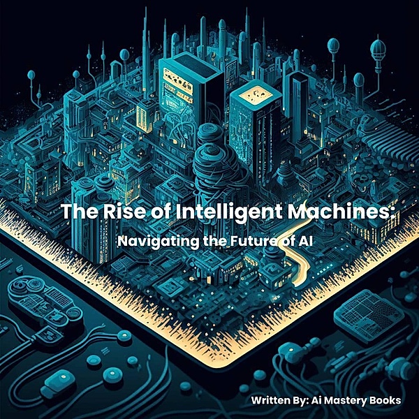The Rise of Intelligent Machines: Navigating the Future of Ai, Ai Mastery Books