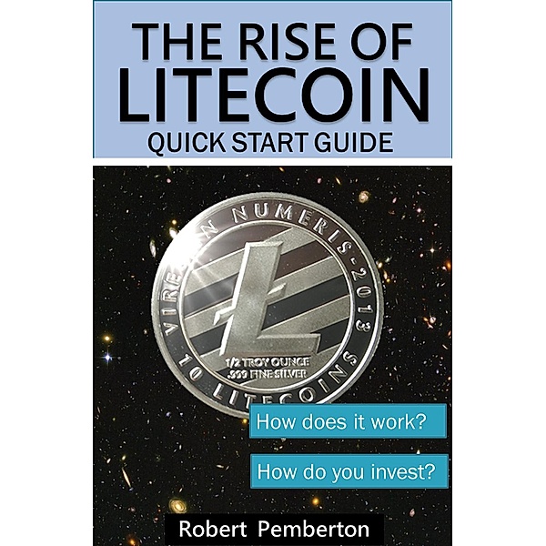 The Rise of Litecoin. Quick Start Guide. How Does it Work? How Do You Invest?, Robert Pemberton