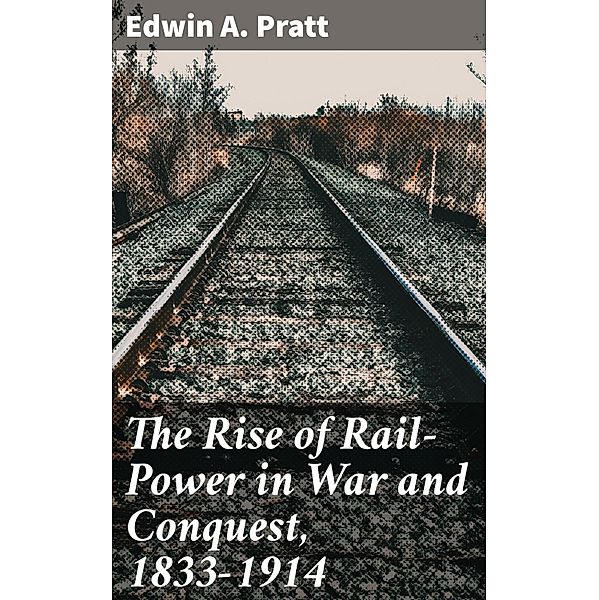 The Rise of Rail-Power in War and Conquest, 1833-1914, Edwin A. Pratt