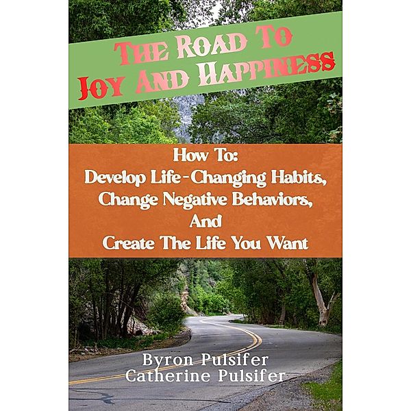 The Road To Joy and Happiness    How To:  Develop Life-Changing Habits, Change Negative Behaviors, and Create The Life You Want, Byron Pulsifer, Catherine Pulsifer