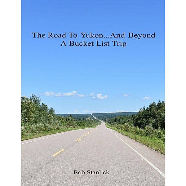 The Road to Yukon and Beyond - A Bucket List Trip, Bob Stanlick