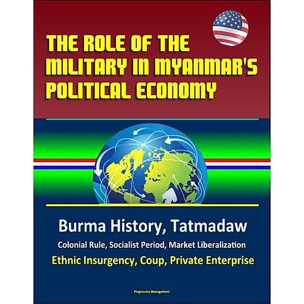 The Role of the Military in Myanmar's Political Economy: Burma History, Tatmadaw, Colonial Rule, Socialist Period, Market Liberalization, Ethnic Insurgency, Coup, Private Enterprise