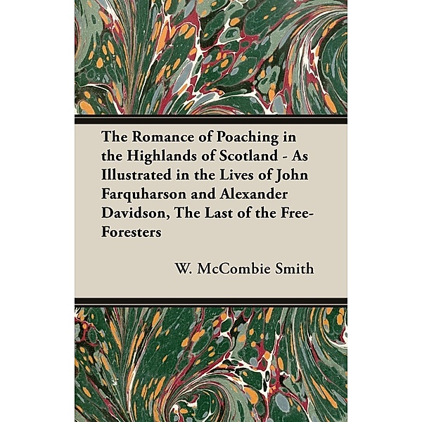 The Romance of Poaching in the Highlands of Scotland - As Illustrated in the Lives of John Farquharson and Alexander Davidson, The Last of the Free-Foresters, W. Mccombie Smith