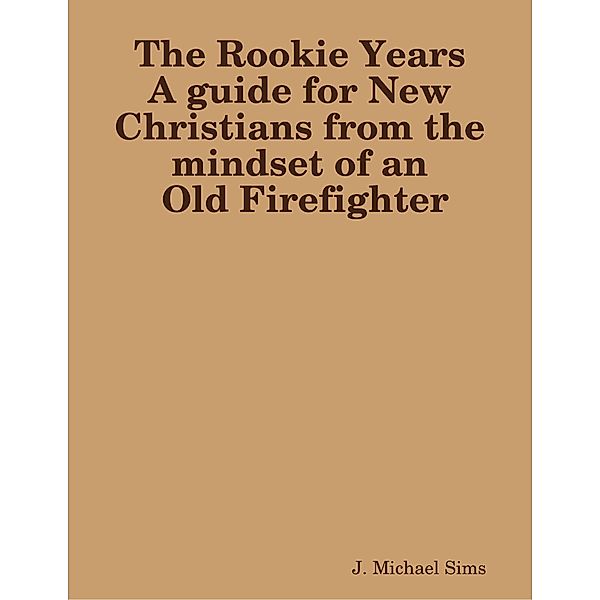 The Rookie Years a Guide for New Christians from the Mind of an Old Firefighter, J. Michael Sims