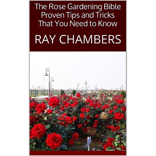 The Rose Gardening Bible: Proven Tips and Tricks That You Need to Know, Ray Chambers