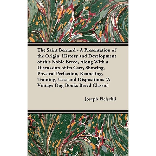 The Saint Bernard - A Presentation of the Origin, History and Development of this Noble Breed, Along With a Discussion of its Care, Showing, Physical Perfection, Kenneling, Training, Uses and Dispositions (A Vintage Dog Books Breed Classic), Joseph H. Fleischli