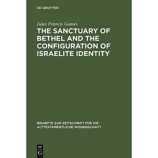 The Sanctuary of Bethel and the Configuration of Israelite Identity / Beihefte zur Zeitschrift für die alttestamentliche Wissenschaft Bd.368, Jules Francis Gomes