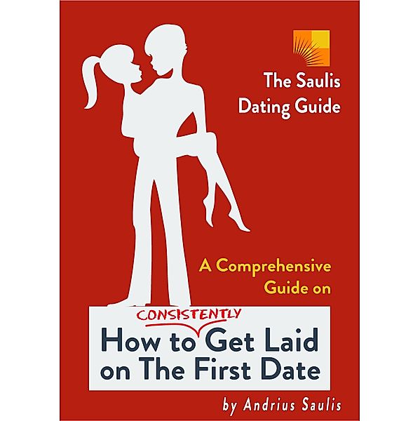 The Saulis Dating Guide - A Comprehensive Guide on How to Consistently Get Laid on The First Date, Andrius Saulis