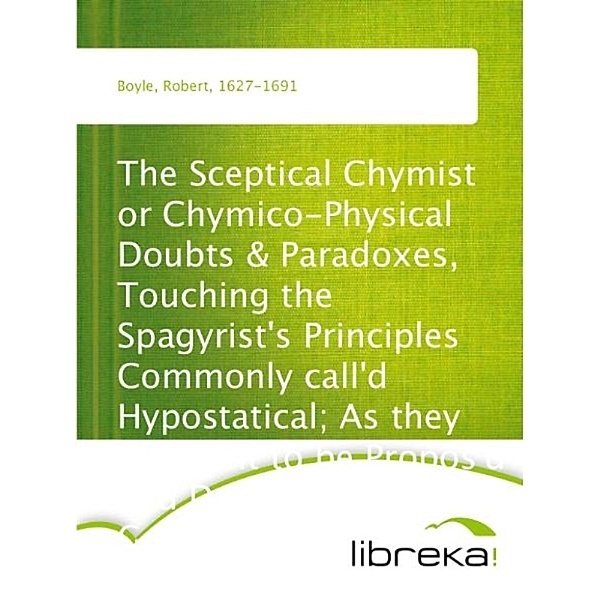The Sceptical Chymist or Chymico-Physical Doubts & Paradoxes, Touching the Spagyrist's Principles Commonly call'd Hypostatical; As they are wont to be Propos'd and Defended by the Generality of Alchymists. Whereunto is præmis'd Part of another Discourse relating to the same Subject., Robert Boyle