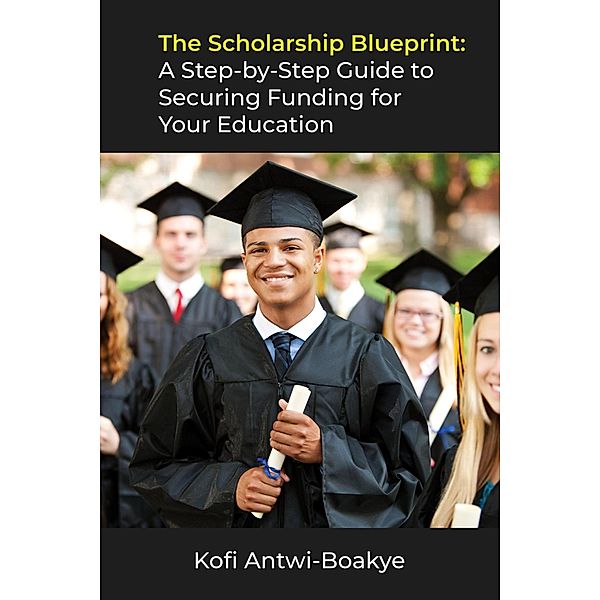 The Scholarship Blueprint: A Step-by-Step Guide to Securing Funding for Your Education, Kofi Antwi Boakye