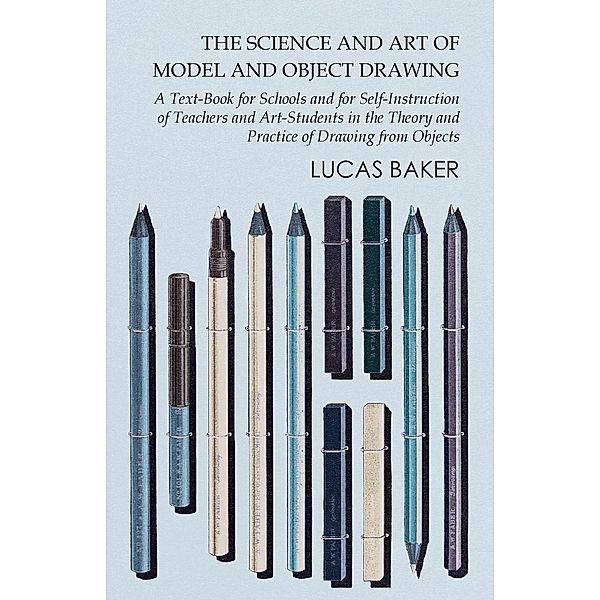 The Science and Art of Model and Object Drawing - A Text-Book for Schools and for Self-Instruction of Teachers and Art-Students in the Theory and Practice of Drawing from Objects, Lucas Baker