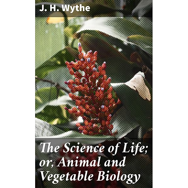 The Science of Life; or, Animal and Vegetable Biology, J. H. Wythe