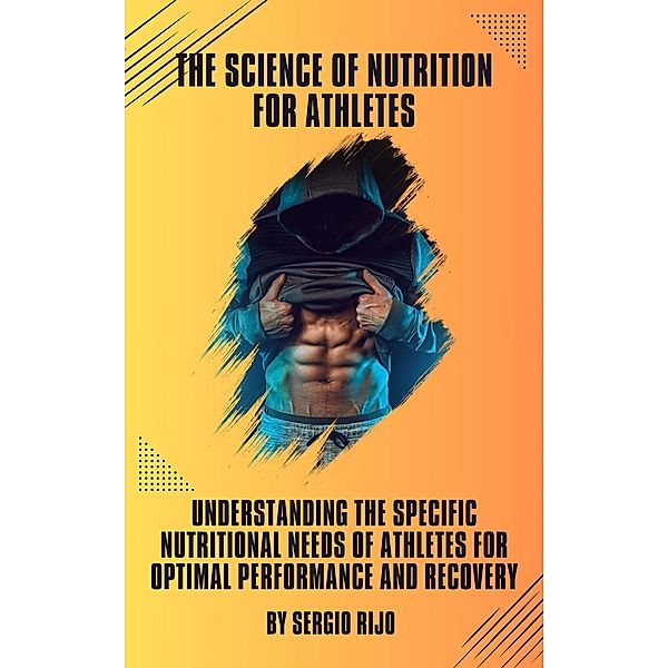 The Science of Nutrition for Athletes: Understanding the Specific Nutritional Needs of Athletes for Optimal Performance and Recovery, Sergio Rijo