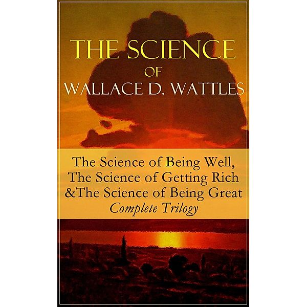 The Science of Wallace D. Wattles: The Science of Being Well, The Science of Getting Rich & The Science of Being Great - Complete Trilogy, Wallace D. Wattles