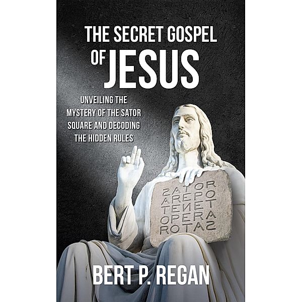 The Secret Gospel of Jesus: Unveiling the Mystery of the Sator Square and Decoding the Hidden Rules, Bert P. Regan