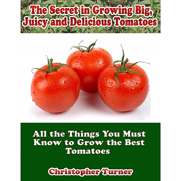 The Secret In Growing Big, Juicy and Delicious Tomatoes: All the Things You Must Know to Grow the Best Tomatoes, Christopher Turner